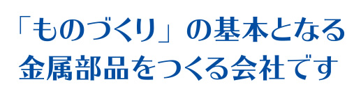 「ものづくり」の基本となる金属部品をつくる会社です